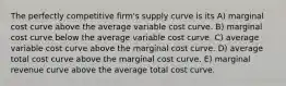 The perfectly competitive firm's supply curve is its A) marginal cost curve above the average variable cost curve. B) marginal cost curve below the average variable cost curve. C) average variable cost curve above the marginal cost curve. D) average total cost curve above the marginal cost curve. E) marginal revenue curve above the average total cost curve.