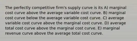 The perfectly competitive firm's supply curve is its A) marginal cost curve above the average variable cost curve. B) marginal cost curve below the average variable cost curve. C) average variable cost curve above the marginal cost curve. D) average total cost curve above the marginal cost curve. E) marginal revenue curve above the average total cost curve.