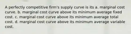 A perfectly competitive firm's supply curve is its a. marginal cost curve. b. marginal cost curve above its minimum average fixed cost. c. marginal cost curve above its minimum average total cost. d. marginal cost curve above its minimum average variable cost.