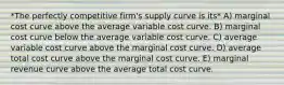 *The perfectly competitive firm's supply curve is its* A) marginal cost curve above the average variable cost curve. B) marginal cost curve below the average variable cost curve. C) average variable cost curve above the marginal cost curve. D) average total cost curve above the marginal cost curve. E) marginal revenue curve above the average total cost curve.