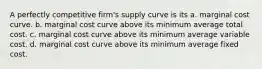 A perfectly competitive firm's supply curve is its a. marginal cost curve. b. marginal cost curve above its minimum average total cost. c. marginal cost curve above its minimum average variable cost. d. marginal cost curve above its minimum average fixed cost.