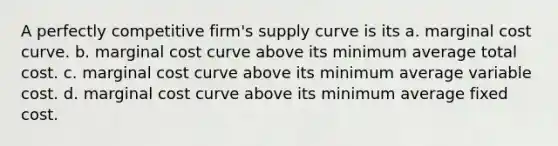 A perfectly competitive firm's supply curve is its a. marginal cost curve. b. marginal cost curve above its minimum average total cost. c. marginal cost curve above its minimum average variable cost. d. marginal cost curve above its minimum average fixed cost.