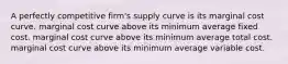 A perfectly competitive firm's supply curve is its marginal cost curve. marginal cost curve above its minimum average fixed cost. marginal cost curve above its minimum average total cost. marginal cost curve above its minimum average variable cost.