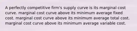 A perfectly competitive firm's supply curve is its marginal cost curve. marginal cost curve above its minimum average fixed cost. marginal cost curve above its minimum average total cost. marginal cost curve above its minimum average variable cost.