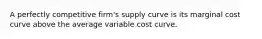 A perfectly competitive firm's supply curve is its marginal cost curve above the average variable cost curve.