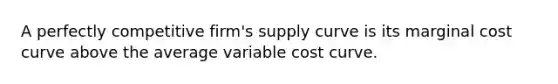 A perfectly competitive firm's supply curve is its marginal cost curve above the average variable cost curve.