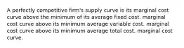 A perfectly competitive firm's supply curve is its marginal cost curve above the minimum of its average fixed cost. marginal cost curve above its minimum average variable cost. marginal cost curve above its minimum average total cost. marginal cost curve.