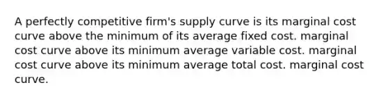 A perfectly competitive firm's supply curve is its marginal cost curve above the minimum of its average fixed cost. marginal cost curve above its minimum average variable cost. marginal cost curve above its minimum average total cost. marginal cost curve.