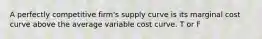 A perfectly competitive firm's supply curve is its marginal cost curve above the average variable cost curve. T or F