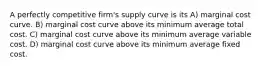 A perfectly competitive firm's supply curve is its A) marginal cost curve. B) marginal cost curve above its minimum average total cost. C) marginal cost curve above its minimum average variable cost. D) marginal cost curve above its minimum average fixed cost.