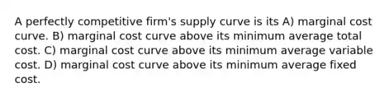 A perfectly competitive firm's supply curve is its A) marginal cost curve. B) marginal cost curve above its minimum average total cost. C) marginal cost curve above its minimum average variable cost. D) marginal cost curve above its minimum average fixed cost.