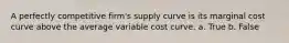 A perfectly competitive firm's supply curve is its marginal cost curve above the average variable cost curve. a. True b. False