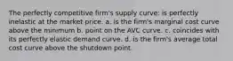 The perfectly competitive firm's supply curve: is perfectly inelastic at the market price. a. is the firm's marginal cost curve above the minimum b. point on the AVC curve. c. coincides with its perfectly elastic demand curve. d. is the firm's average total cost curve above the shutdown point.