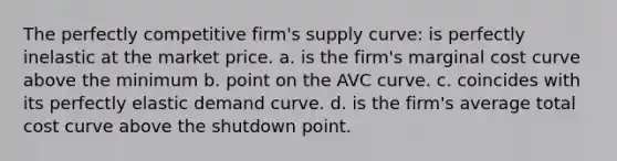 The perfectly competitive firm's supply curve: is perfectly inelastic at the market price. a. is the firm's marginal cost curve above the minimum b. point on the AVC curve. c. coincides with its perfectly elastic demand curve. d. is the firm's average total cost curve above the shutdown point.