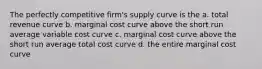 The perfectly competitive firm's supply curve is the a. total revenue curve b. marginal cost curve above the short run average variable cost curve c. marginal cost curve above the short run average total cost curve d. the entire marginal cost curve