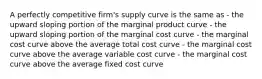 A perfectly competitive firm's supply curve is the same as - the upward sloping portion of the marginal product curve - the upward sloping portion of the marginal cost curve - the marginal cost curve above the average total cost curve - the marginal cost curve above the average variable cost curve - the marginal cost curve above the average fixed cost curve