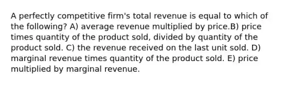 A perfectly competitive firm's total revenue is equal to which of the following? A) average revenue multiplied by price.B) price times quantity of the product sold, divided by quantity of the product sold. C) the revenue received on the last unit sold. D) marginal revenue times quantity of the product sold. E) price multiplied by marginal revenue.