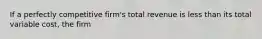 If a perfectly competitive​ firm's total revenue is less than its total variable​ cost, the firm
