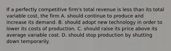 If a perfectly competitive firm's total revenue is <a href='https://www.questionai.com/knowledge/k7BtlYpAMX-less-than' class='anchor-knowledge'>less than</a> its total variable cost, the firm A. should continue to produce and increase its demand. B. should adopt new technology in order to lower its costs of production. C. should raise its price above its average variable cost. D. should stop production by shutting down temporarily.