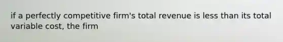 if a perfectly competitive firm's total revenue is <a href='https://www.questionai.com/knowledge/k7BtlYpAMX-less-than' class='anchor-knowledge'>less than</a> its total variable cost, the firm