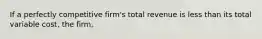 If a perfectly competitive firm's total revenue is less than its total variable cost, the firm,