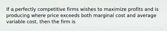 If a perfectly competitive firms wishes to maximize profits and is producing where price exceeds both marginal cost and average variable cost, then the firm is