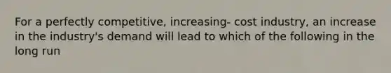 For a perfectly competitive, increasing- cost industry, an increase in the industry's demand will lead to which of the following in the long run