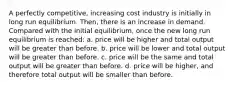 A perfectly competitive, increasing cost industry is initially in long run equilibrium. Then, there is an increase in demand. Compared with the initial equilibrium, once the new long run equilibrium is reached:​ a. ​price will be higher and total output will be greater than before. b. ​price will be lower and total output will be greater than before. c. ​price will be the same and total output will be greater than before. d. ​price will be higher, and therefore total output will be smaller than before.