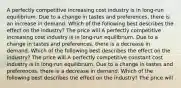 A perfectly competitive increasing cost industry is in​ long-run equilibrium. Due to a change in tastes and​ preferences, there is an increase in demand. Which of the following best describes the effect on the​ industry? The price will A perfectly competitive increasing cost industry is in​ long-run equilibrium. Due to a change in tastes and​ preferences, there is a decrease in demand. Which of the following best describes the effect on the​ industry? The price will A perfectly competitive constant cost industry is in​ long-run equilibrium. Due to a change in tastes and​ preferences, there is a decrease in demand. Which of the following best describes the effect on the​ industry? The price will