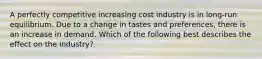 A perfectly competitive increasing cost industry is in​ long-run equilibrium. Due to a change in tastes and​ preferences, there is an increase in demand. Which of the following best describes the effect on the​ industry?