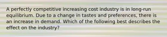 A perfectly competitive increasing cost industry is in​ long-run equilibrium. Due to a change in tastes and​ preferences, there is an increase in demand. Which of the following best describes the effect on the​ industry?