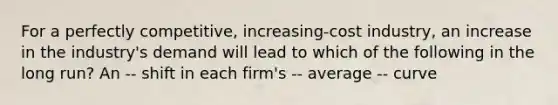 For a perfectly competitive, increasing-cost industry, an increase in the industry's demand will lead to which of the following in the long run? An -- shift in each firm's -- average -- curve