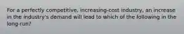 For a perfectly competitive, increasing-cost industry, an increase in the industry's demand will lead to which of the following in the long-run?