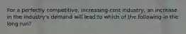 For a perfectly competitive, increasing-cost industry, an increase in the industry's demand will lead to which of the following in the long run?