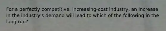 For a perfectly competitive, increasing-cost industry, an increase in the industry's demand will lead to which of the following in the long run?