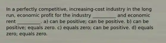 In a perfectly competitive, increasing-cost industry in the long run, economic profit for the industry __________ and economic rent __________. a) can be positive; can be positive. b) can be positive; equals zero. c) equals zero; can be positive. d) equals zero; equals zero.