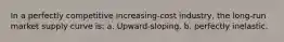 In a perfectly competitive increasing-cost industry, the long-run market supply curve is: a. Upward-sloping. b. perfectly inelastic.