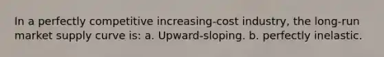 In a perfectly competitive increasing-cost industry, the long-run market supply curve is: a. Upward-sloping. b. perfectly inelastic.