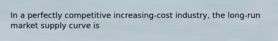 In a perfectly competitive increasing-cost industry, the long-run market supply curve is