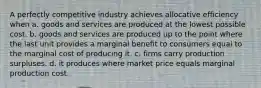 A perfectly competitive industry achieves allocative efficiency when a. goods and services are produced at the lowest possible cost. b. goods and services are produced up to the point where the last unit provides a marginal benefit to consumers equal to the marginal cost of producing it. c. firms carry production surpluses. d. it produces where market price equals marginal production cost.