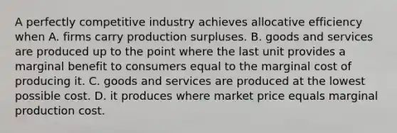 A perfectly competitive industry achieves allocative efficiency when A. firms carry production surpluses. B. goods and services are produced up to the point where the last unit provides a marginal benefit to consumers equal to the marginal cost of producing it. C. goods and services are produced at the lowest possible cost. D. it produces where market price equals marginal production cost.