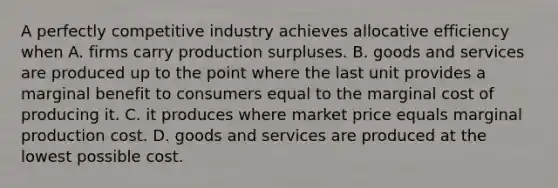 A perfectly competitive industry achieves allocative efficiency when A. firms carry production surpluses. B. goods and services are produced up to the point where the last unit provides a marginal benefit to consumers equal to the marginal cost of producing it. C. it produces where market price equals marginal production cost. D. goods and services are produced at the lowest possible cost.