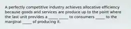 A perfectly competitive industry achieves allocative efficiency because goods and services are produce up to the point where the last unit provides a _____ _____ to consumers _____ to the marginal _____ of producing it.