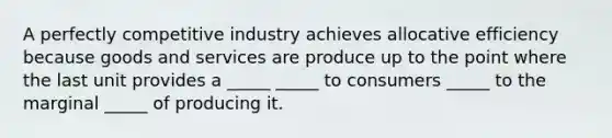 A perfectly competitive industry achieves allocative efficiency because goods and services are produce up to the point where the last unit provides a _____ _____ to consumers _____ to the marginal _____ of producing it.