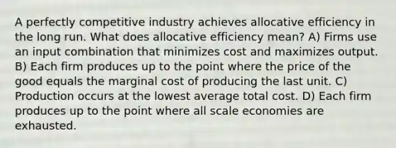 A perfectly competitive industry achieves allocative efficiency in the long run. What does allocative efficiency mean? A) Firms use an input combination that minimizes cost and maximizes output. B) Each firm produces up to the point where the price of the good equals the marginal cost of producing the last unit. C) Production occurs at the lowest average total cost. D) Each firm produces up to the point where all scale economies are exhausted.