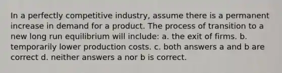 In a perfectly competitive industry, assume there is a permanent increase in demand for a product. The process of transition to a new long run equilibrium will include: a. the exit of firms. b. temporarily lower production costs. c. both answers a and b are correct d. neither answers a nor b is correct.