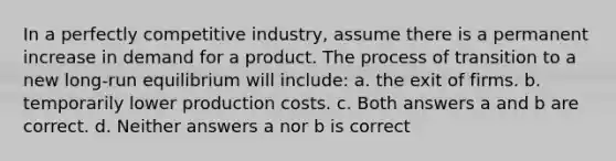 In a perfectly competitive industry, assume there is a permanent increase in demand for a product. The process of transition to a new long-run equilibrium will include: a. the exit of firms. b. temporarily lower production costs. c. Both answers a and b are correct. d. Neither answers a nor b is correct