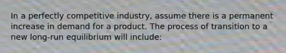 In a perfectly competitive industry, assume there is a permanent increase in demand for a product. The process of transition to a new long-run equilibrium will include: