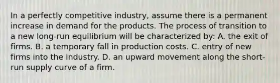 In a perfectly competitive industry, assume there is a permanent increase in demand for the products. The process of transition to a new long-run equilibrium will be characterized by: A. the exit of firms. B. a temporary fall in production costs. C. entry of new firms into the industry. D. an upward movement along the short-run supply curve of a firm.