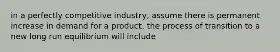 in a perfectly competitive industry, assume there is permanent increase in demand for a product. the process of transition to a new long run equilibrium will include